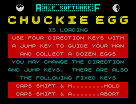 Chuckie Egg.
IS LOADING
USE FOUR DIRECTION KEYS WITH
A JUMP KEY TO GUIDE YOUR MAN
AND COLLECT A DOZEN EGGS
YOU MAY CHANGE THE DIRECTION
AND JUMP KEYS.  THERE ARE ALSO
THE FOLLOWING FIXED KEYS
CAPS SHIFT & H........HOLD
CAPS SHIFT & A.......ABORT