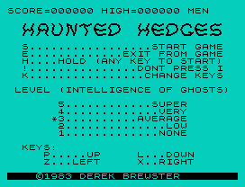 Haunted Hedges.
SCORE=000000 HIGH=000000 MEN
S.................START GAME
E.............EXIT FROM GAME
H....HOLD (ANY KEY TO START)
!...............DONT PRESS I
K................CHANGE KEYS
LEVEL (INTELLIGENCE OF GHOSTS)
5............SUPER
4.............VERY
*3..........AVERAGE
2..............LOW
1.............NONE
KEYS:
P.....UP     L...DOWN
Z...LEFT     X..RIGHT
©1983 DEREK BREWSTER