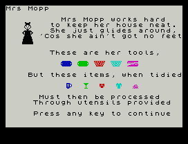 Mrs Mopp
Mrs Mopp works hard
to keep her house neat.
She just glides around,
'Cos she ain't got no feet
These are her tools,
But these items, when tidied
Must then be processed
Through utensils provided
Press any key to continue