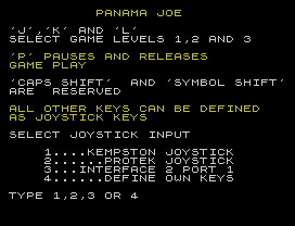 PANAMA JOE
'J','K' AND 'L'
SELECT GAME LEVELS 1,2 AND 3
'P' PAUSES AND RELEASES
GAME PLAY
'CAPS SHIFT'  AND 'SYMBOL SHIFT'
ARE  RESERVED
ALL OTHER KEYS CAN BE DEFINED
AS JOYSTICK KEYS
SELECT JOYSTICK INPUT
1....KEMPSTON JOYSTICK
2......PROTEK JOYSTICK
3...INTERFACE 2 PORT 1
4......DEFINE OWN KEYS
TYPE 1,2,3 OR 4