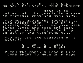 Rock n Roll.
R O C K  ' n '  R O L L
By Neil Balharrie, YOUR SINCLAIR
game is to
collect all the jewels in a cave
to progress onto the next cave.
You must avoid the boulders as
they topple down in the weird
gravity. You start the game with
three lives and lose one each
time you are hit by a falling
object or the time runs out.
You may use the keyboard or a
joystick:-
Q - Up   O - Left
A - Down P - Right
Z End The Game, X Lose A Life,
CAPS SHIFT To Move On A Page