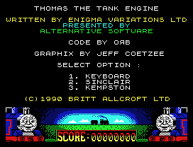 THOMAS THE TANK ENGINE
WRITTEN BY ENIGMA VARIATIONS LTD
PRESENTED BY
ALTERNATIVE SOFTWARE
CODE BY O B
GRAPHIX BY JEFF COETZEE
SELECT OPTION :
1. KEYBOARD
2. SINCLAIR
3. KEMPSTON
(C)1990 BRITT ALLCROFT LTD